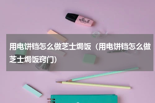 用电饼铛怎么做芝士焗饭（用电饼铛怎么做芝士焗饭窍门）