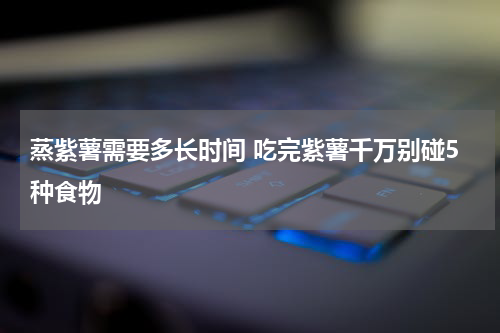 蒸紫薯需要多长时间 吃完紫薯千万别碰5种食物