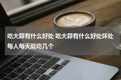 吃大蒜有什么好处 吃大蒜有什么好处坏处每人每天能吃几个