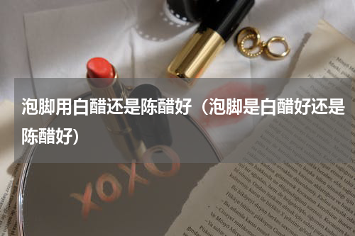 泡脚用白醋还是陈醋好（泡脚是白醋好还是陈醋好）