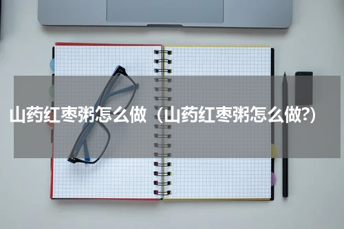 山药红枣粥怎么做（山药红枣粥怎么做?）