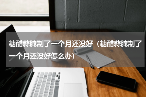 糖醋蒜腌制了一个月还没好（糖醋蒜腌制了一个月还没好怎么办）