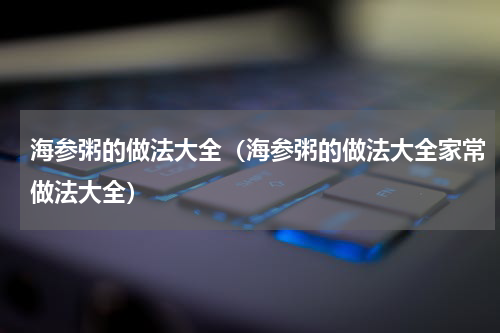 海参粥的做法大全（海参粥的做法大全家常做法大全）