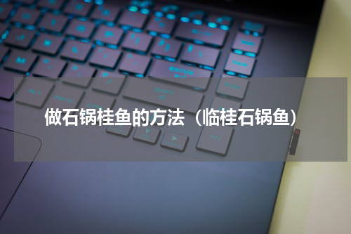 做石锅桂鱼的方法（临桂石锅鱼）