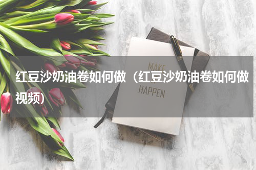 红豆沙奶油卷如何做（红豆沙奶油卷如何做视频）