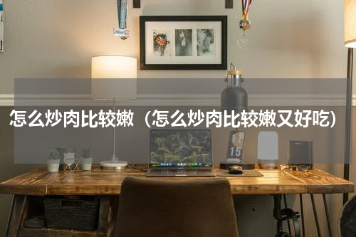 怎么炒肉比较嫩（怎么炒肉比较嫩又好吃）