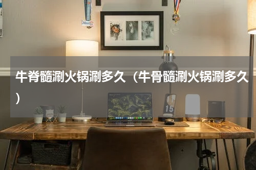 牛脊髓涮火锅涮多久（牛骨髓涮火锅涮多久）