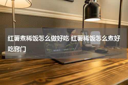 红薯煮稀饭怎么做好吃 红薯稀饭怎么煮好吃窍门