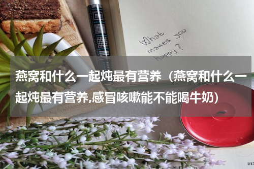 燕窝和什么一起炖最有营养（燕窝和什么一起炖最有营养,感冒咳嗽能不能喝牛奶）