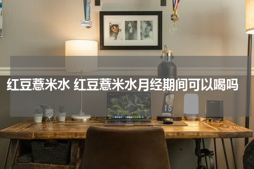 红豆薏米水 红豆薏米水月经期间可以喝吗