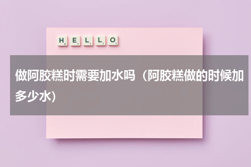 做阿胶糕时需要加水吗（阿胶糕做的时候加多少水）