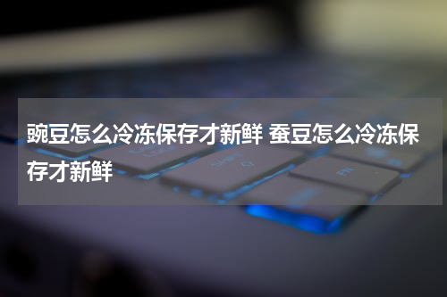 豌豆怎么冷冻保存才新鲜 蚕豆怎么冷冻保存才新鲜