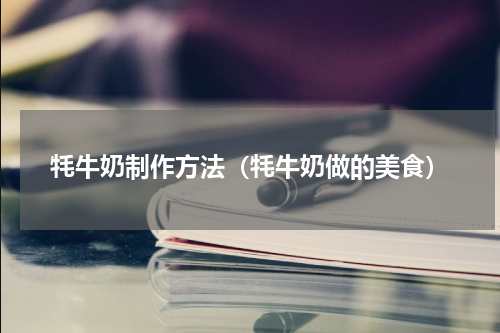 牦牛奶制作方法（牦牛奶做的美食）