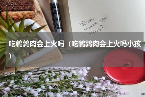 吃鹌鹑肉会上火吗（吃鹌鹑肉会上火吗小孩）