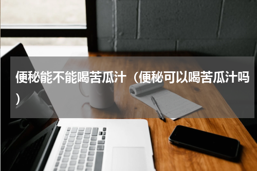 便秘能不能喝苦瓜汁（便秘可以喝苦瓜汁吗）