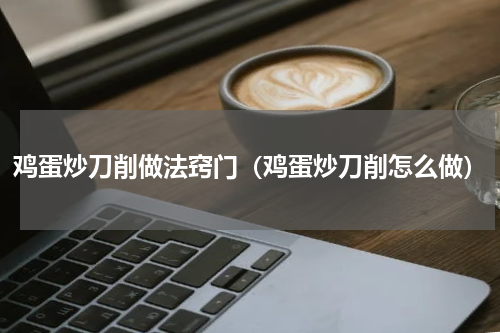 鸡蛋炒刀削做法窍门（鸡蛋炒刀削怎么做）