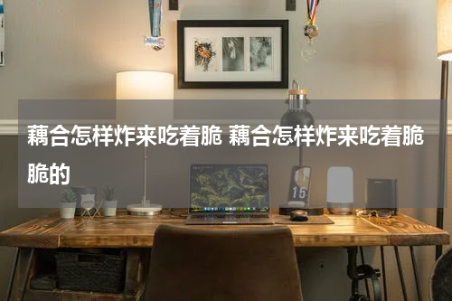 藕合怎样炸来吃着脆 藕合怎样炸来吃着脆脆的