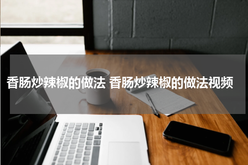 香肠炒辣椒的做法 香肠炒辣椒的做法视频