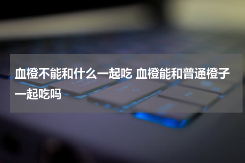 血橙不能和什么一起吃 血橙能和普通橙子一起吃吗