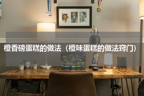 橙香磅蛋糕的做法（橙味蛋糕的做法窍门）