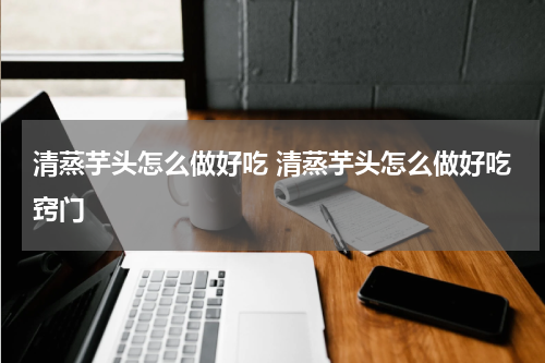 清蒸芋头怎么做好吃 清蒸芋头怎么做好吃窍门