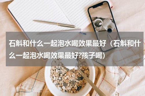 石斛和什么一起泡水喝效果最好(石斛和什么一起泡水喝效果最好?孩子喝)