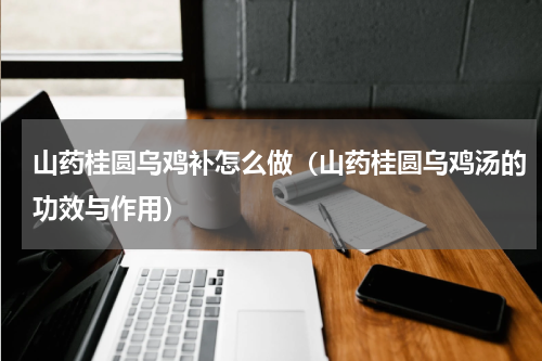 山药桂圆乌鸡补怎么做（山药桂圆乌鸡汤的功效与作用）