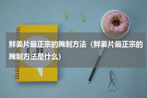 鲜姜片最正宗的腌制方法（鲜姜片最正宗的腌制方法是什么）