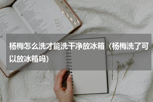 杨梅怎么洗才能洗干净放冰箱（杨梅洗了可以放冰箱吗）