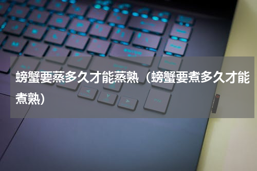 螃蟹要蒸多久才能蒸熟（螃蟹要煮多久才能煮熟）