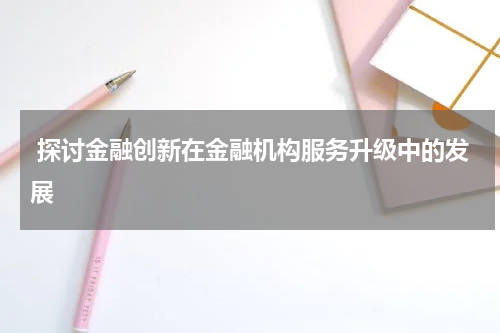 探讨金融创新在金融机构服务升级中的发展