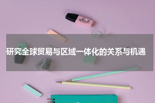  研究全球贸易与区域一体化的关系与机遇