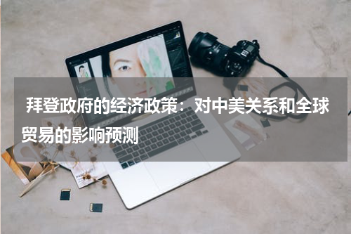 拜登政府的经济政策:对中美关系和全球贸易的影响预测