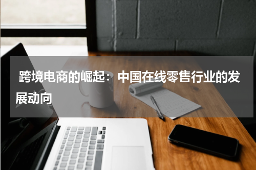 跨境电商的崛起：中国在线零售行业的发展动向