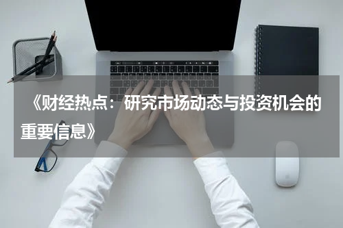  《财经热点：研究市场动态与投资机会的重要信息》