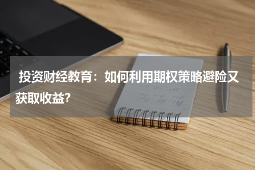  投资财经教育：如何利用期权策略避险又获取收益？