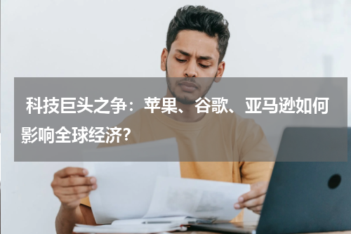 科技巨头之争:苹果、谷歌、亚马逊如何影响全球经济?