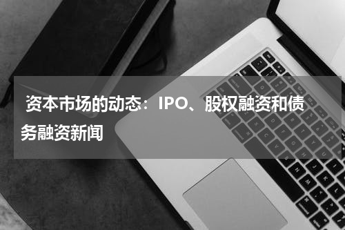  资本市场的动态：IPO、股权融资和债务融资新闻