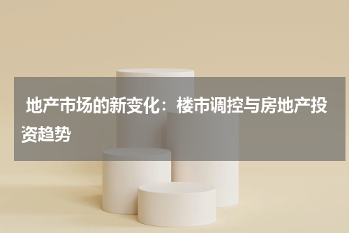  地产市场的新变化：楼市调控与房地产投资趋势
