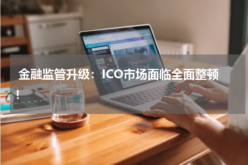 金融监管升级:ICO市场面临全面整顿!