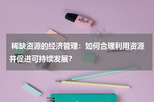  稀缺资源的经济管理：如何合理利用资源并促进可持续发展？