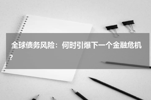 全球债务风险:何时引爆下一个金融危机?