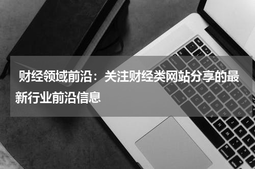 财经领域前沿:关注财经类网站分享的最新行业前沿信息