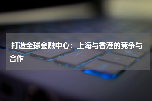  打造全球金融中心：上海与香港的竞争与合作