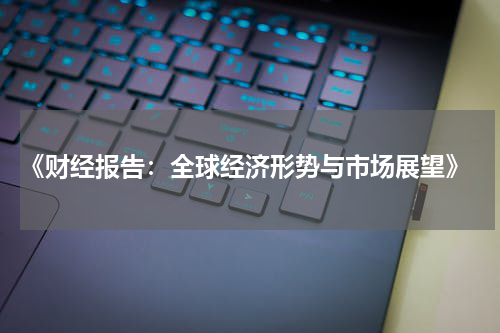  《财经报告：全球经济形势与市场展望》