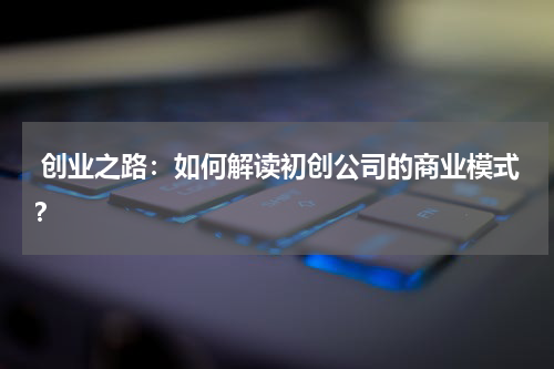  创业之路：如何解读初创公司的商业模式？