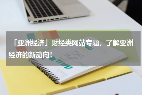  「亚洲经济」财经类网站专题，了解亚洲经济的新动向！