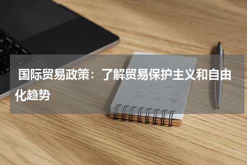 国际贸易政策:了解贸易保护主义和自由化趋势