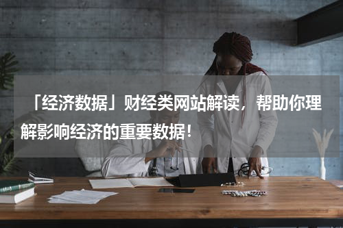  「经济数据」财经类网站解读，帮助你理解影响经济的重要数据！