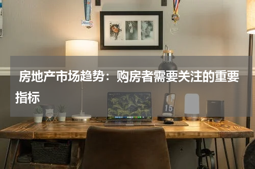  房地产市场趋势：购房者需要关注的重要指标